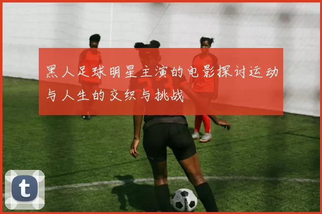 黑人足球明星主演的电影探讨运动与人生的交织与挑战
