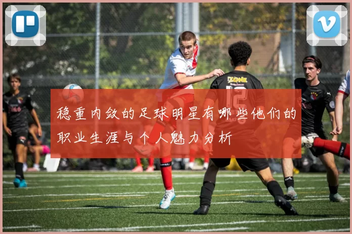 稳重内敛的足球明星有哪些他们的职业生涯与个人魅力分析