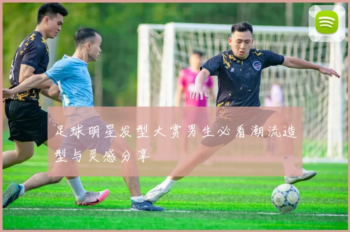 足球明星发型大赏男生必看潮流造型与灵感分享