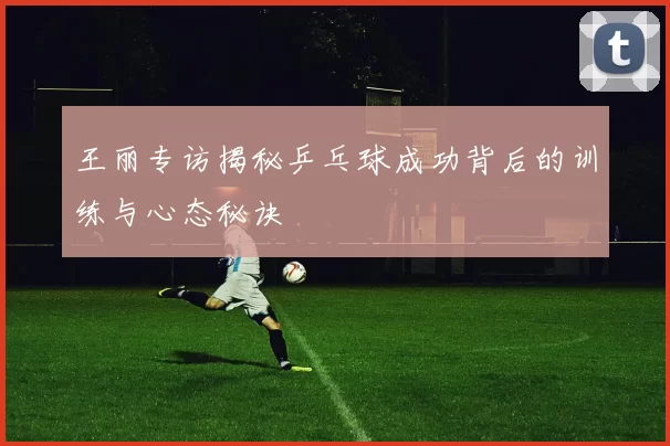 王丽专访揭秘乒乓球成功背后的训练与心态秘诀