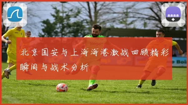 北京国安与上海海港激战回顾精彩瞬间与战术分析