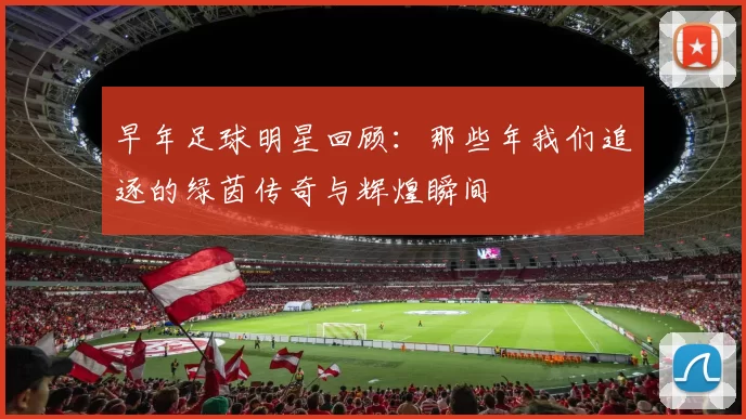 早年足球明星回顾：那些年我们追逐的绿茵传奇与辉煌瞬间