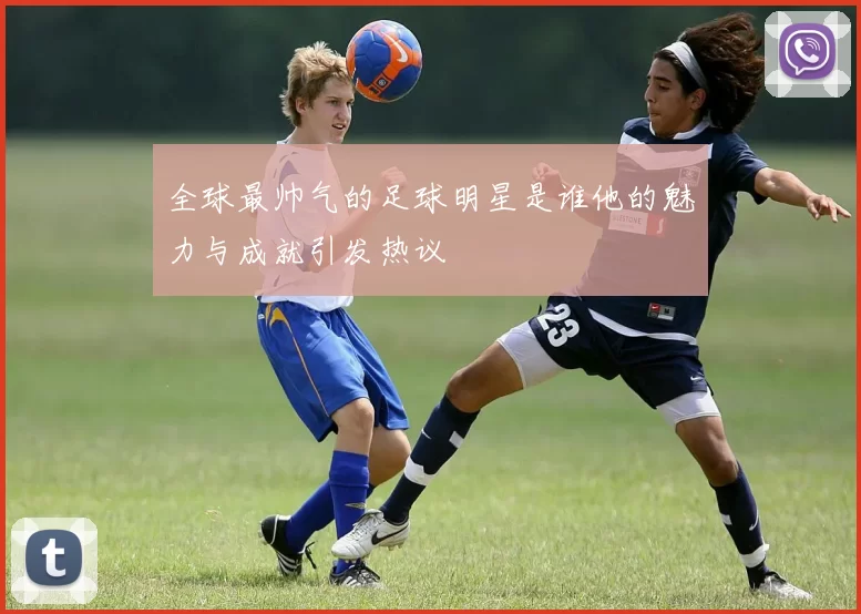 全球最帅气的足球明星是谁他的魅力与成就引发热议