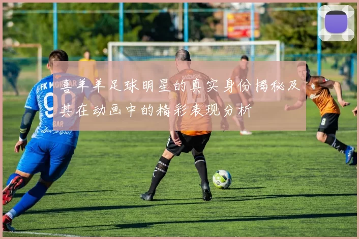 喜羊羊足球明星的真实身份揭秘及其在动画中的精彩表现分析