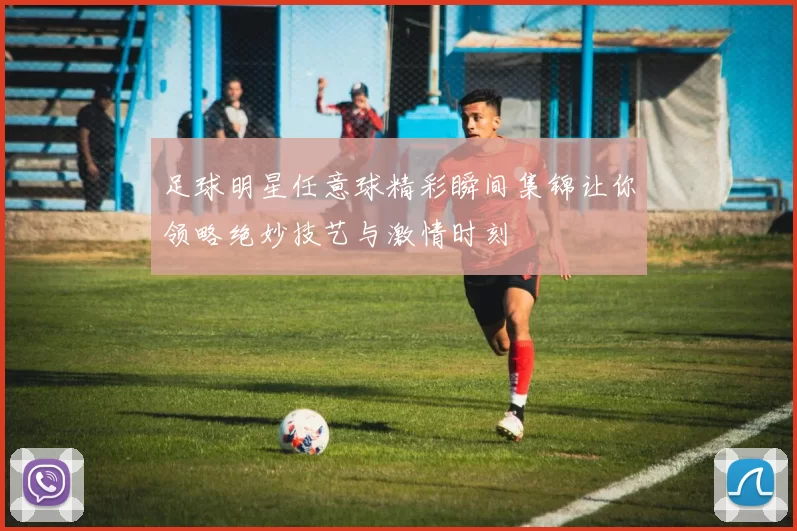 足球明星任意球精彩瞬间集锦让你领略绝妙技艺与激情时刻