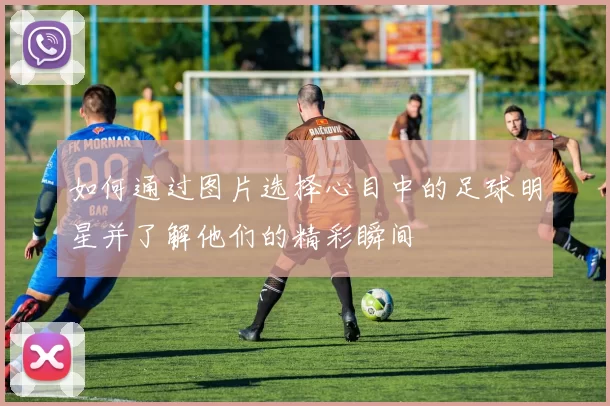 如何通过图片选择心目中的足球明星并了解他们的精彩瞬间