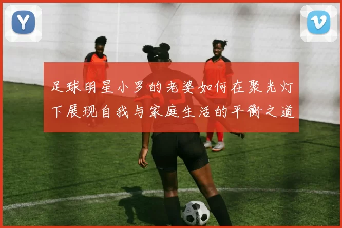 足球明星小罗的老婆如何在聚光灯下展现自我与家庭生活的平衡之道