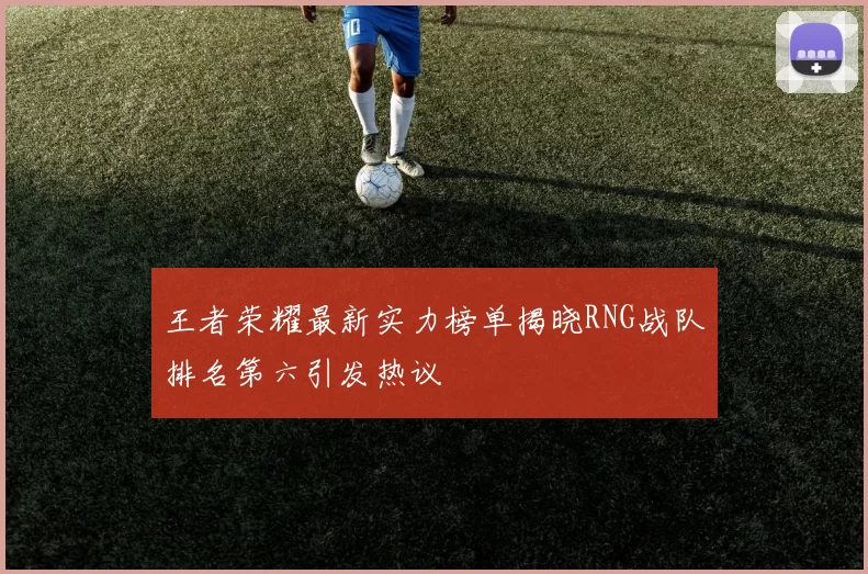 王者荣耀最新实力榜单揭晓RNG战队排名第六引发热议