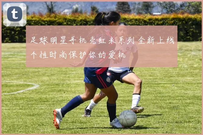 足球明星手机壳红米系列全新上线个性时尚保护你的爱机