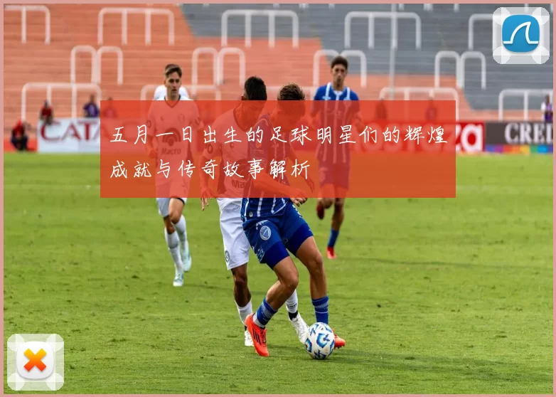 五月一日出生的足球明星们的辉煌成就与传奇故事解析