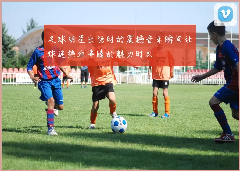 足球明星出场时的震撼音乐瞬间让球迷热血沸腾的魅力时刻