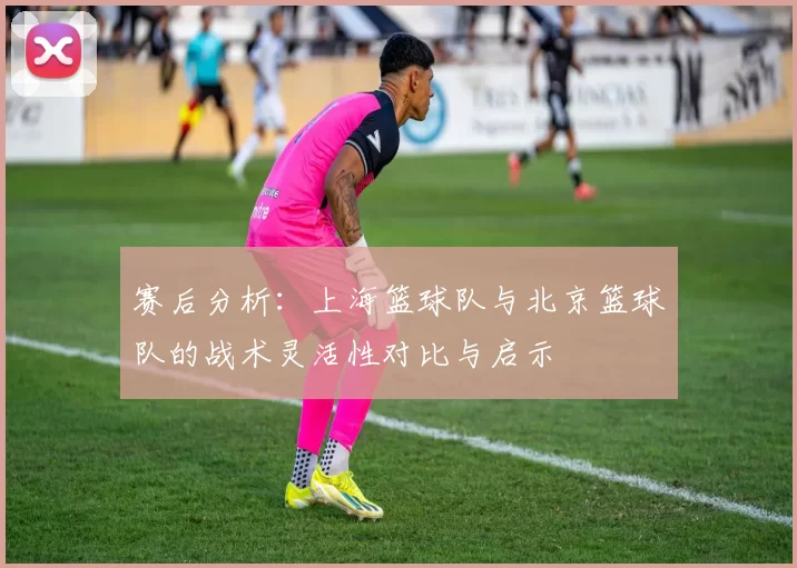 赛后分析：上海篮球队与北京篮球队的战术灵活性对比与启示