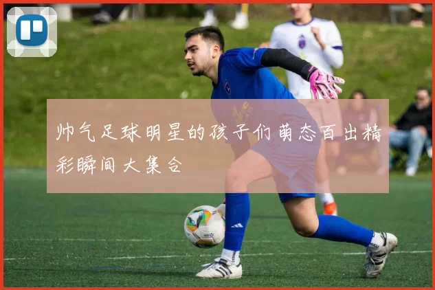 帅气足球明星的孩子们萌态百出精彩瞬间大集合