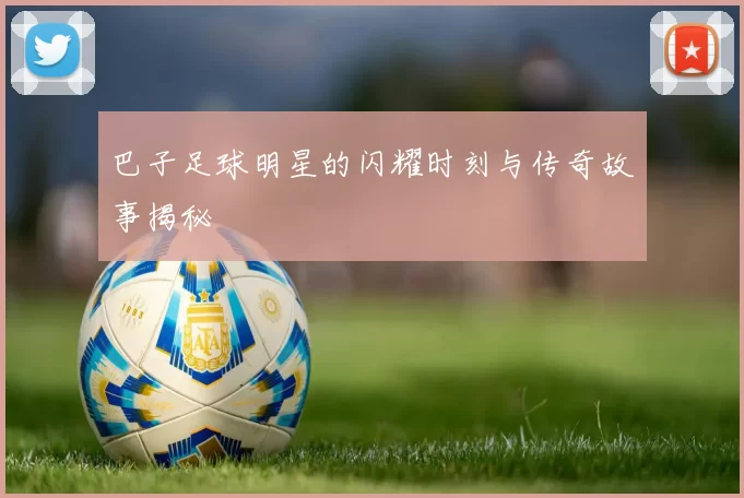 巴子足球明星的闪耀时刻与传奇故事揭秘