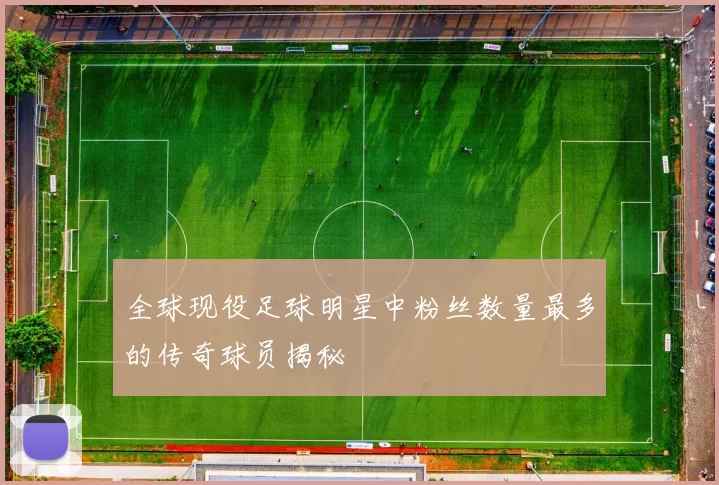 全球现役足球明星中粉丝数量最多的传奇球员揭秘