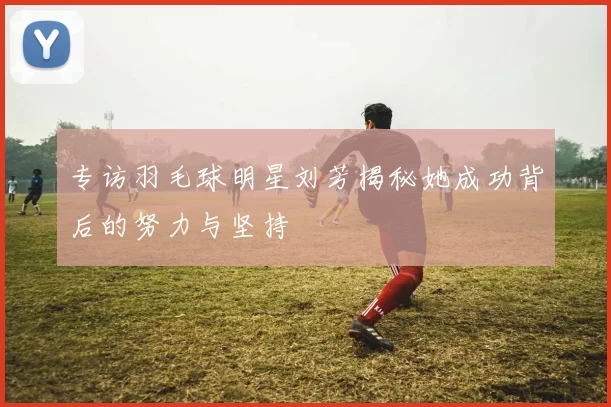 专访羽毛球明星刘芳揭秘她成功背后的努力与坚持
