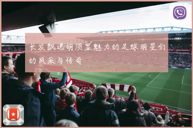 长发飘逸胡须显魅力的足球明星们的风采与传奇