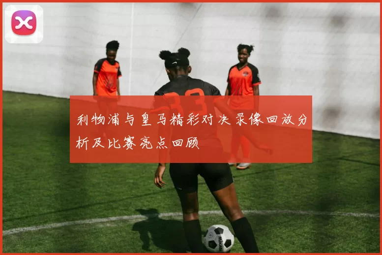 利物浦与皇马精彩对决录像回放分析及比赛亮点回顾