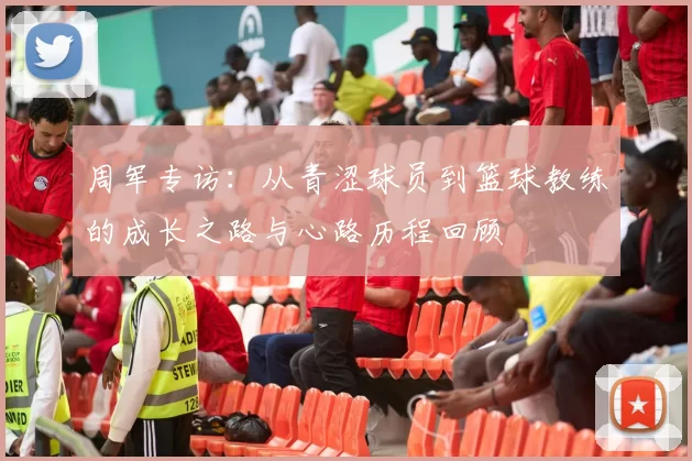 周军专访：从青涩球员到篮球教练的成长之路与心路历程回顾