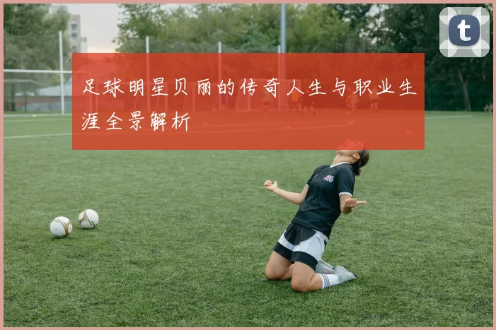 足球明星贝丽的传奇人生与职业生涯全景解析