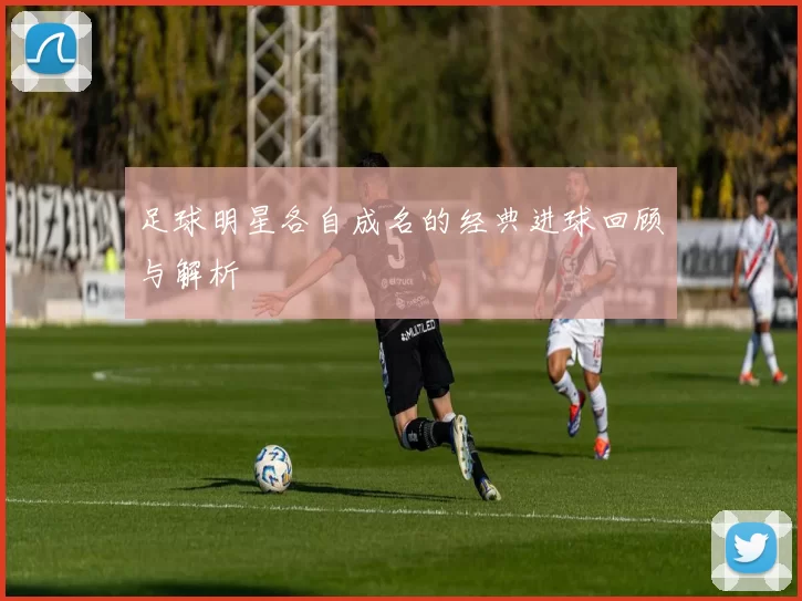 足球明星各自成名的经典进球回顾与解析