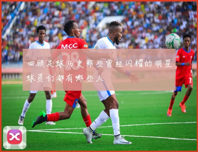 回顾足球历史那些曾经闪耀的明星球员们都有哪些人