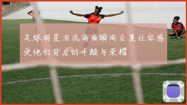 足球明星泪流满面瞬间合集让你感受他们背后的辛酸与荣耀