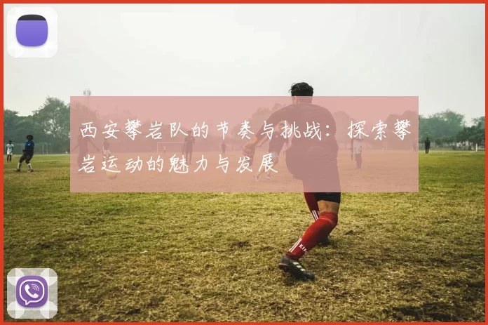 西安攀岩队的节奏与挑战：探索攀岩运动的魅力与发展