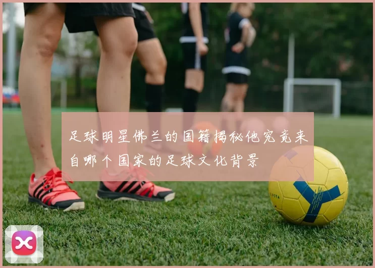 足球明星佛兰的国籍揭秘他究竟来自哪个国家的足球文化背景