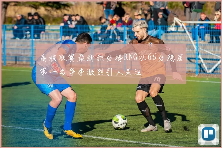 高校联赛最新积分榜RNG以66分稳居第一名争夺激烈引人关注