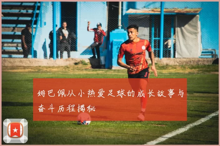 姆巴佩从小热爱足球的成长故事与奋斗历程揭秘