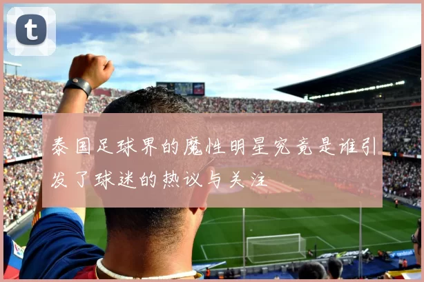 泰国足球界的魔性明星究竟是谁引发了球迷的热议与关注
