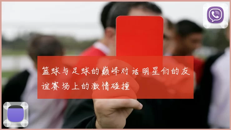 篮球与足球的巅峰对话明星们的友谊赛场上的激情碰撞
