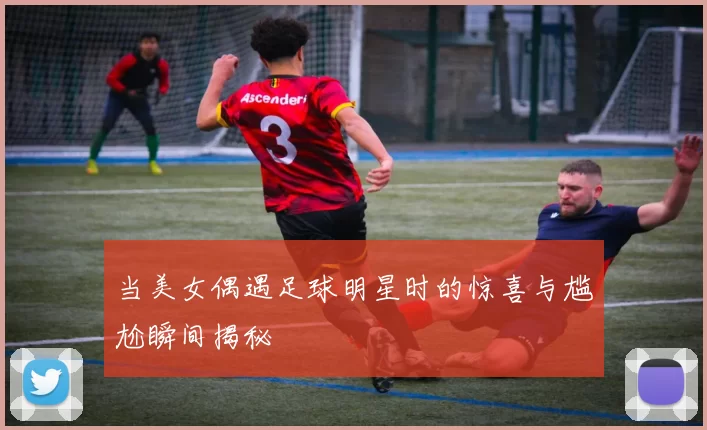 当美女偶遇足球明星时的惊喜与尴尬瞬间揭秘