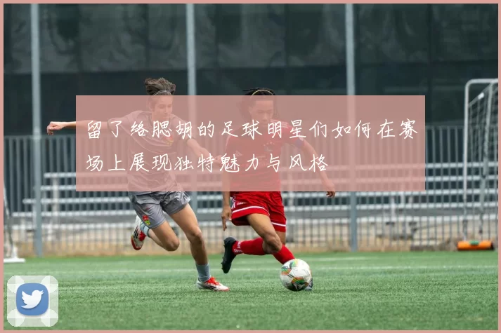 留了络腮胡的足球明星们如何在赛场上展现独特魅力与风格