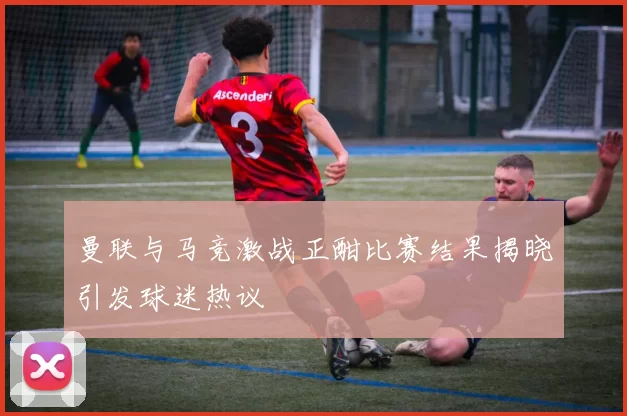 曼联与马竞激战正酣比赛结果揭晓引发球迷热议