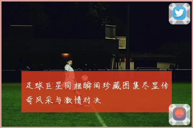 足球巨星同框瞬间珍藏图集尽显传奇风采与激情对决