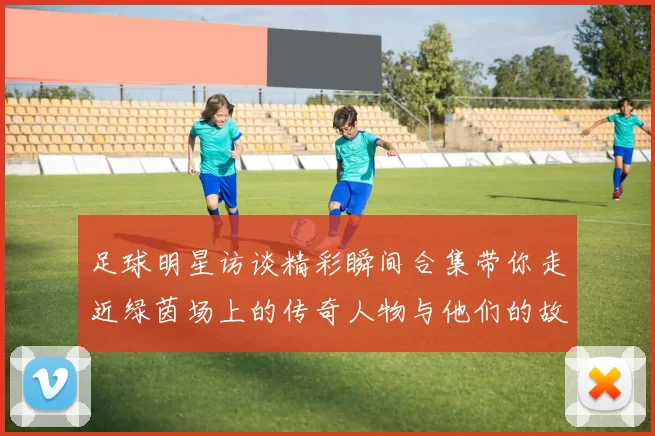 足球明星访谈精彩瞬间合集带你走近绿茵场上的传奇人物与他们的故事