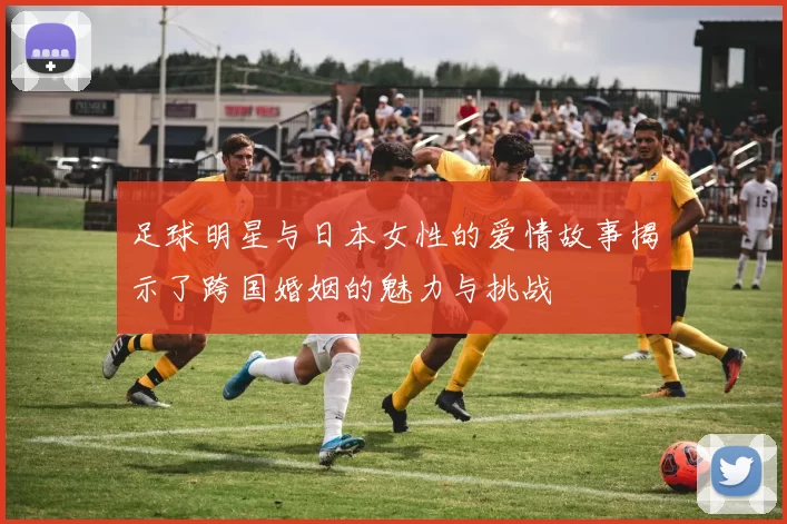 足球明星与日本女性的爱情故事揭示了跨国婚姻的魅力与挑战