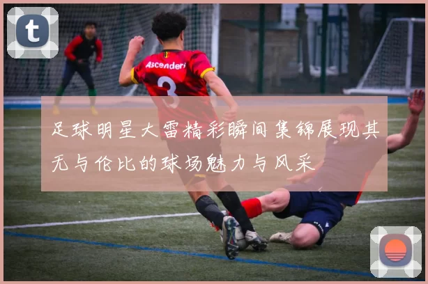 足球明星大雷精彩瞬间集锦展现其无与伦比的球场魅力与风采