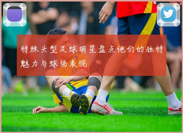 特殊头型足球明星盘点他们的独特魅力与球场表现