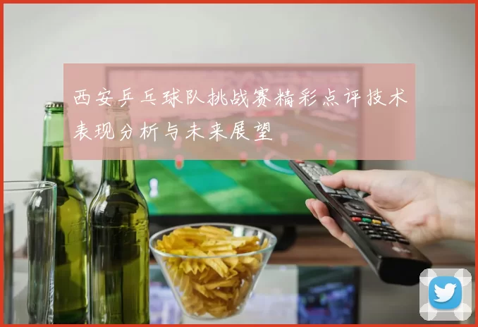 西安乒乓球队挑战赛精彩点评技术表现分析与未来展望